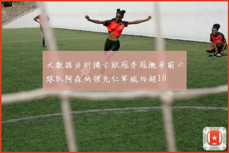 大数据分析揭示欧冠夺冠概率前六球队阿森纳领先仁军城均超10
