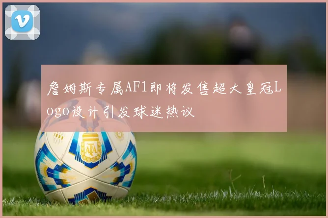 詹姆斯专属AF1即将发售超大皇冠Logo设计引发球迷热议