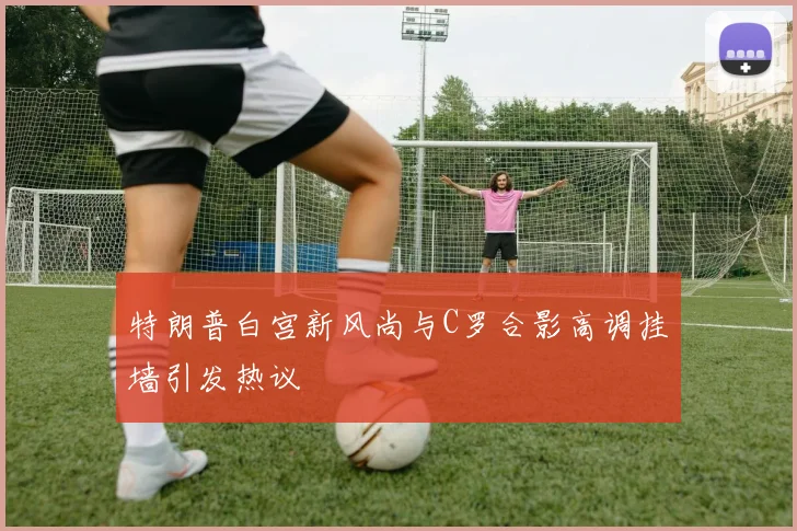 特朗普白宫新风尚与C罗合影高调挂墙引发热议