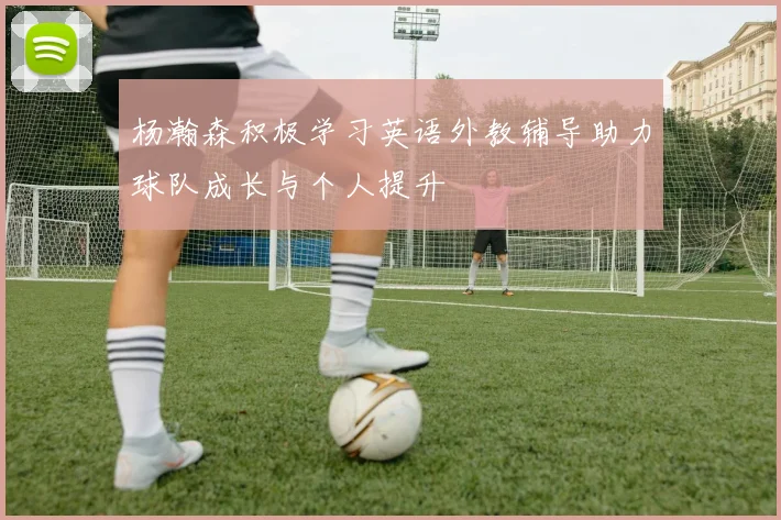 杨瀚森积极学习英语外教辅导助力球队成长与个人提升