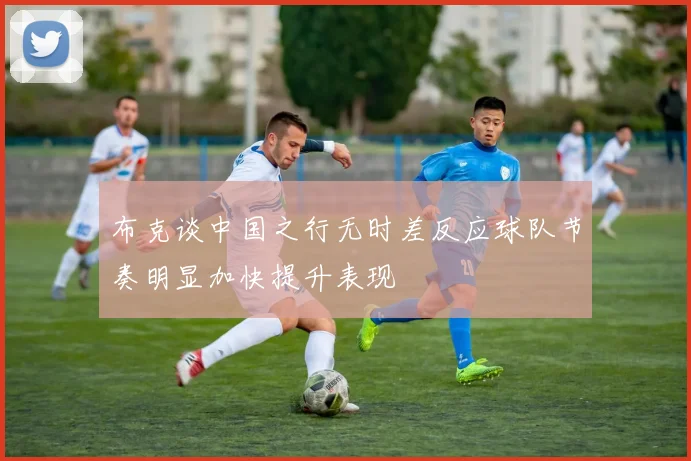 布克谈中国之行无时差反应球队节奏明显加快提升表现