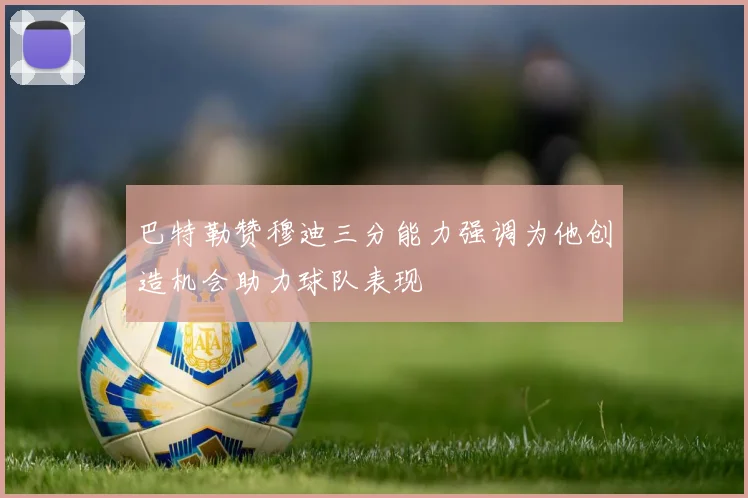 巴特勒赞穆迪三分能力强调为他创造机会助力球队表现