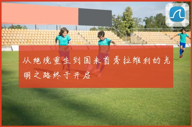从绝境重生到国米首秀拉维利的光明之路终于开启