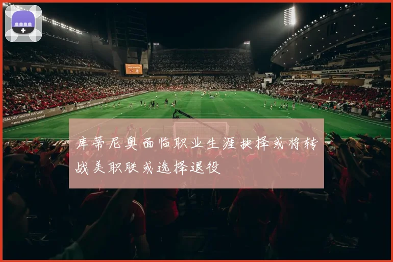 库蒂尼奥面临职业生涯抉择或将转战美职联或选择退役