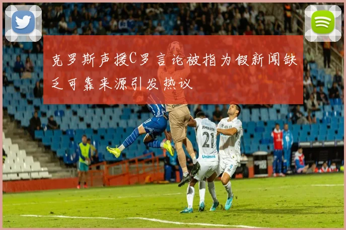 克罗斯声援C罗言论被指为假新闻缺乏可靠来源引发热议