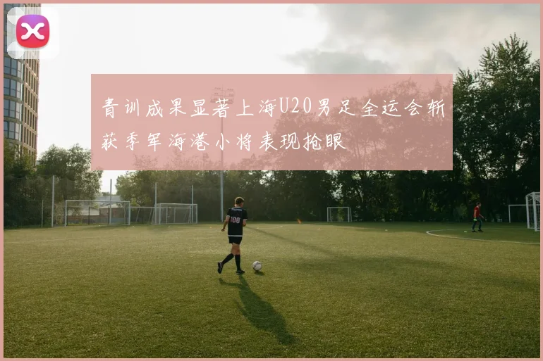 青训成果显著上海U20男足全运会斩获季军海港小将表现抢眼