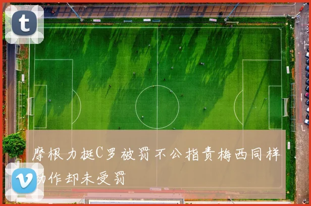 摩根力挺C罗被罚不公指责梅西同样动作却未受罚