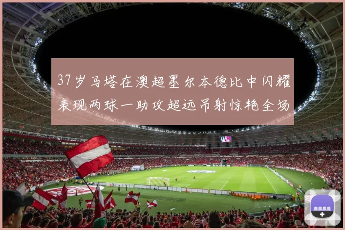 37岁马塔在澳超墨尔本德比中闪耀表现两球一助攻超远吊射惊艳全场