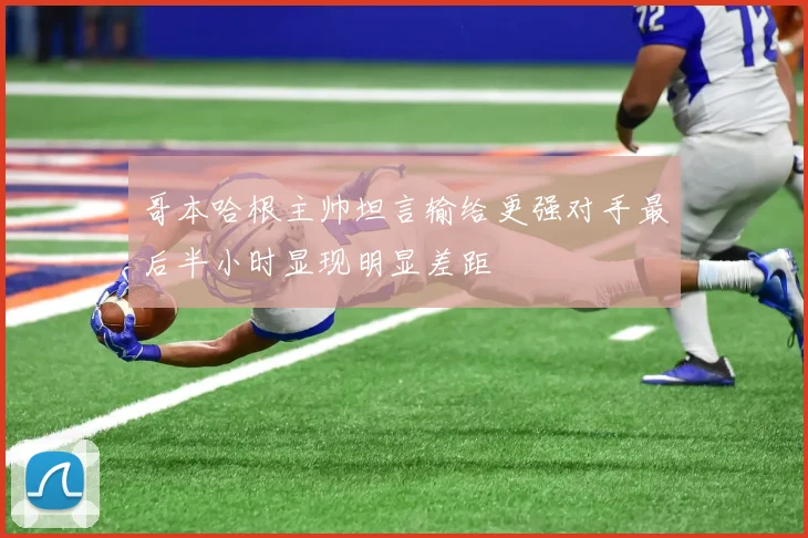 哥本哈根主帅坦言输给更强对手最后半小时显现明显差距