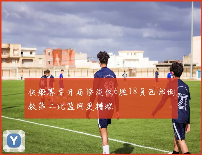 快船赛季开局惨淡仅6胜18负西部倒数第二比篮网更糟糕