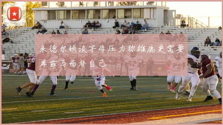 米德尔顿谈字母压力称雄鹿更需要库兹马而非自己