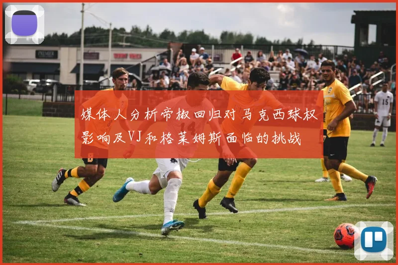 媒体人分析帝椒回归对马克西球权影响及VJ和格莱姆斯面临的挑战