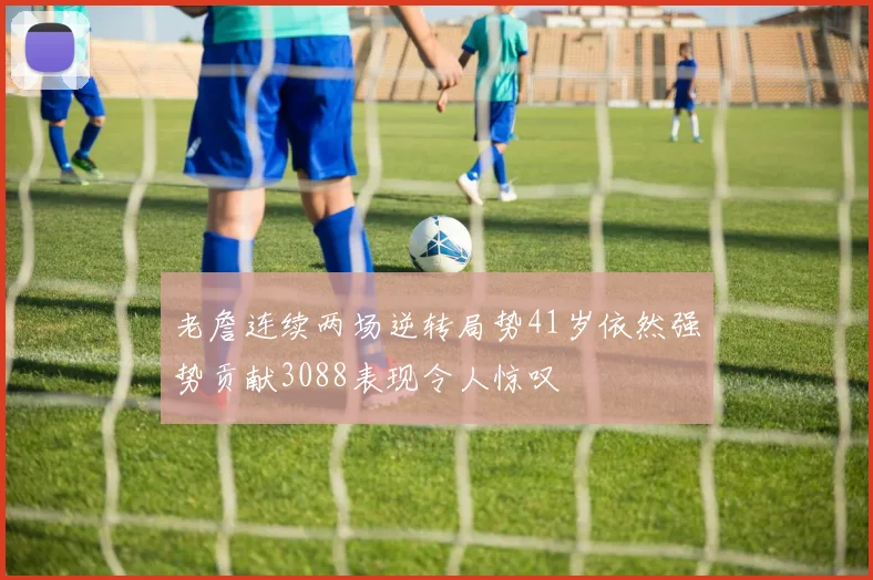 老詹连续两场逆转局势41岁依然强势贡献3088表现令人惊叹