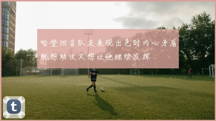 哈登坦言队友表现出色时内心矛盾既想助攻又想让他继续发挥