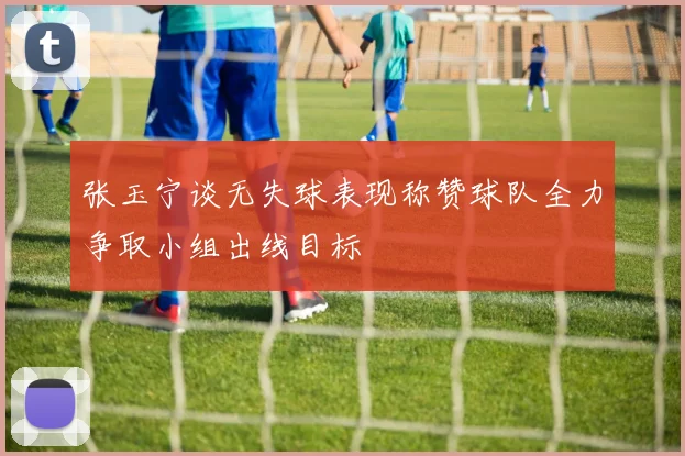 张玉宁谈无失球表现称赞球队全力争取小组出线目标
