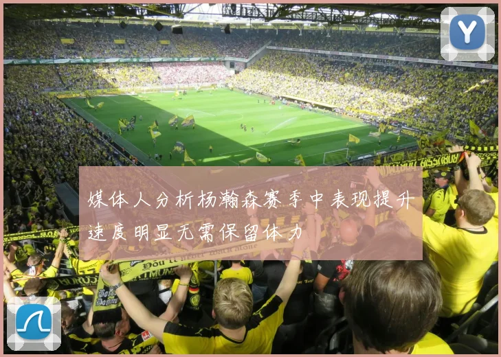 媒体人分析杨瀚森赛季中表现提升速度明显无需保留体力