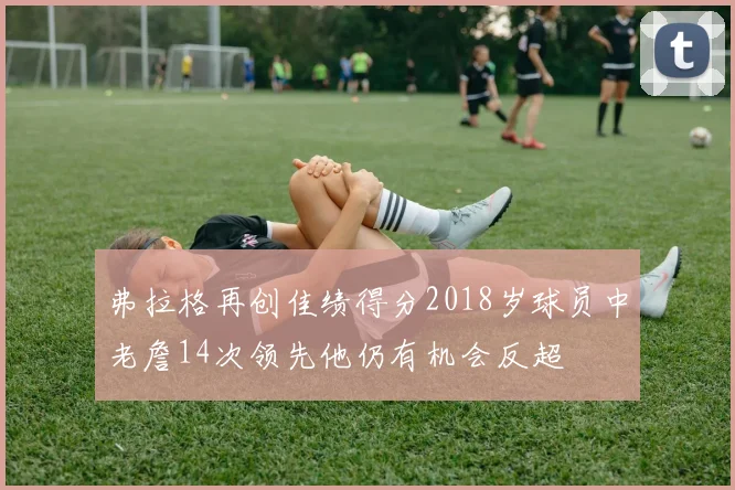 弗拉格再创佳绩得分2018岁球员中老詹14次领先他仍有机会反超