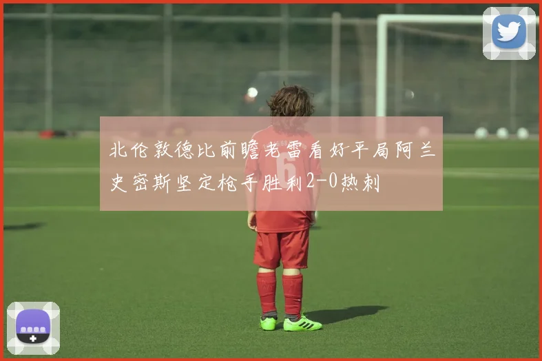 北伦敦德比前瞻老雷看好平局阿兰史密斯坚定枪手胜利2-0热刺