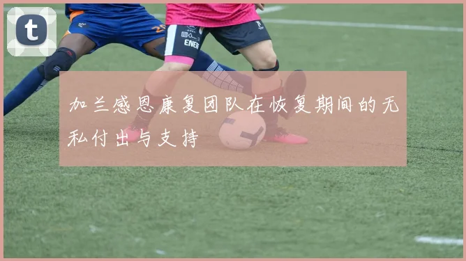 加兰感恩康复团队在恢复期间的无私付出与支持