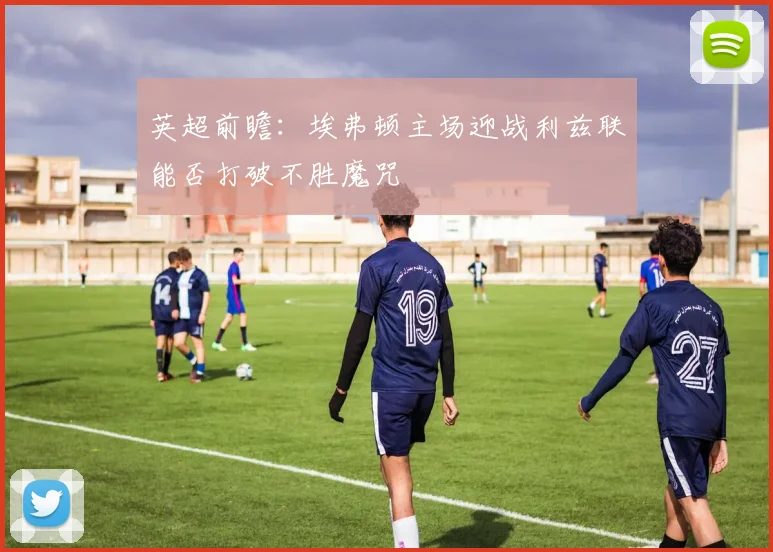 英超前瞻：埃弗顿主场迎战利兹联能否打破不胜魔咒